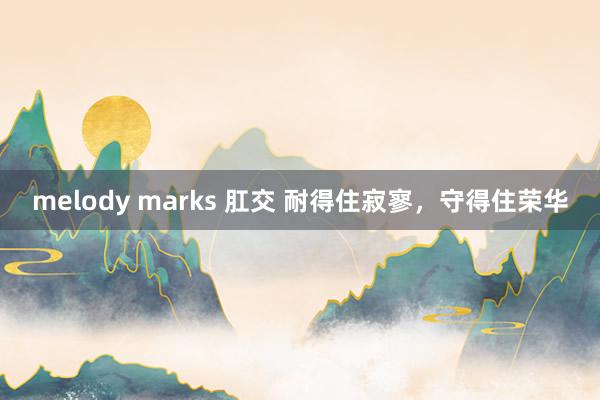 melody marks 肛交 耐得住寂寥，守得住荣华