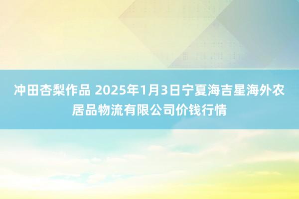 冲田杏梨作品 2025年1月3日宁夏海吉星海外农居品物流有限公司价钱行情