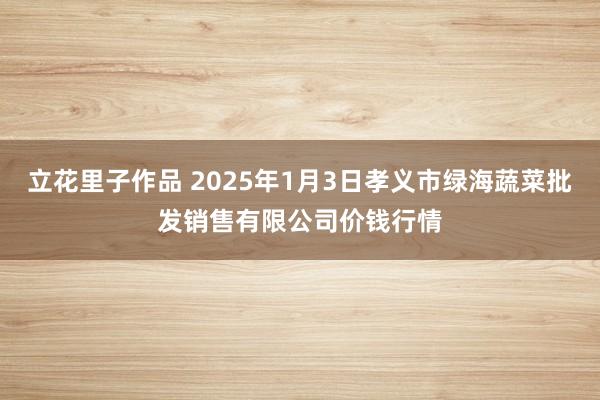 立花里子作品 2025年1月3日孝义市绿海蔬菜批发销售有限公司价钱行情