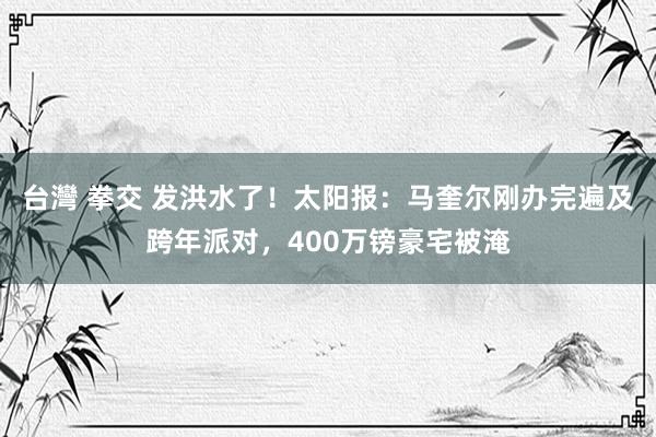 台灣 拳交 发洪水了！太阳报：马奎尔刚办完遍及跨年派对，400万镑豪宅被淹