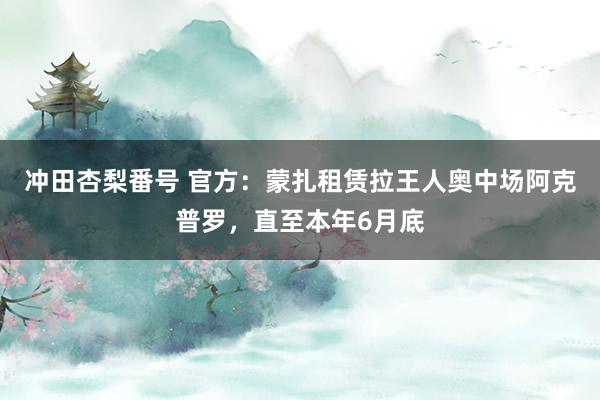 冲田杏梨番号 官方：蒙扎租赁拉王人奥中场阿克普罗，直至本年6月底