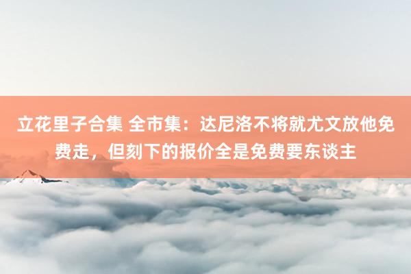 立花里子合集 全市集：达尼洛不将就尤文放他免费走，但刻下的报价全是免费要东谈主