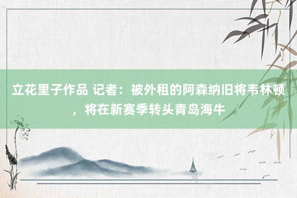 立花里子作品 记者：被外租的阿森纳旧将韦林顿，将在新赛季转头青岛海牛
