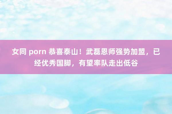 女同 porn 恭喜泰山！武磊恩师强势加盟，已经优秀国脚，有望率队走出低谷