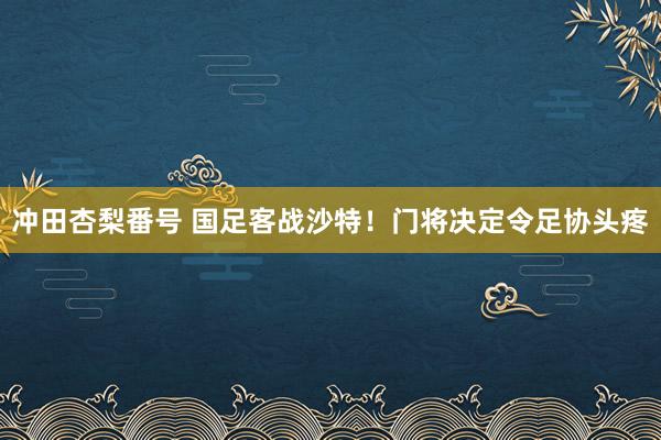 冲田杏梨番号 国足客战沙特！门将决定令足协头疼