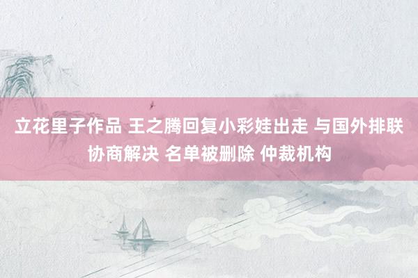 立花里子作品 王之腾回复小彩娃出走 与国外排联协商解决 名单被删除 仲裁机构