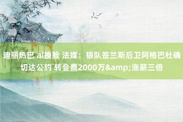 迪丽热巴 ai换脸 法媒：狼队签兰斯后卫阿格巴杜确切达公约 转会费2000万&涨薪三倍