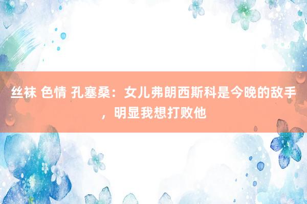 丝袜 色情 孔塞桑：女儿弗朗西斯科是今晚的敌手，明显我想打败他