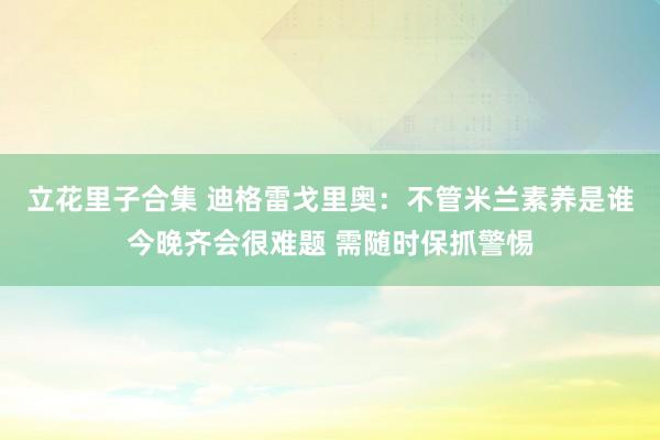 立花里子合集 迪格雷戈里奥：不管米兰素养是谁今晚齐会很难题 需随时保抓警惕