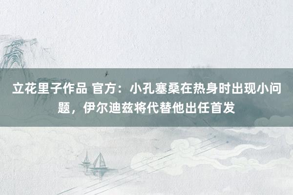 立花里子作品 官方：小孔塞桑在热身时出现小问题，伊尔迪兹将代替他出任首发