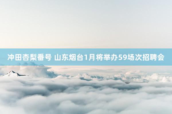 冲田杏梨番号 山东烟台1月将举办59场次招聘会