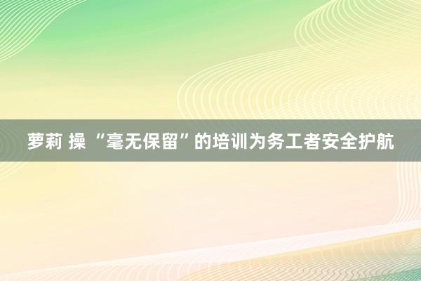 萝莉 操 “毫无保留”的培训为务工者安全护航