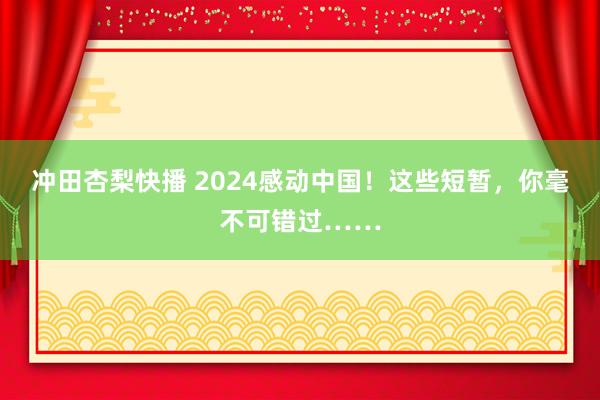 冲田杏梨快播 2024感动中国！这些短暂，你毫不可错过……