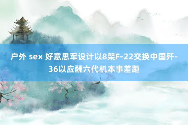 户外 sex 好意思军设计以8架F-22交换中国歼-36以应酬六代机本事差距