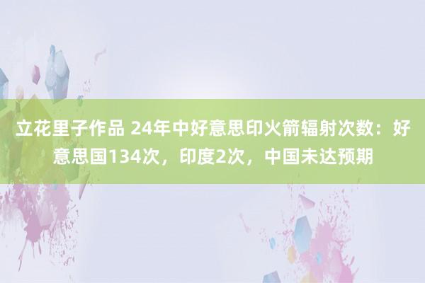 立花里子作品 24年中好意思印火箭辐射次数：好意思国134次，印度2次，中国未达预期