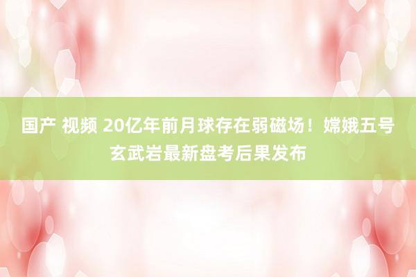 国产 视频 20亿年前月球存在弱磁场！嫦娥五号玄武岩最新盘考后果发布