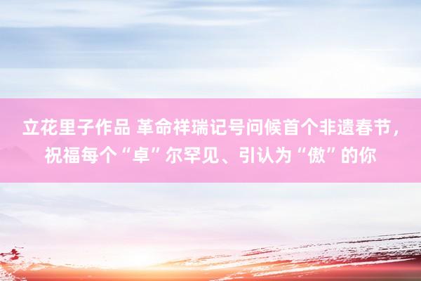 立花里子作品 革命祥瑞记号问候首个非遗春节，祝福每个“卓”尔罕见、引认为“傲”的你