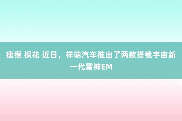 瘦猴 探花 近日，祥瑞汽车推出了两款搭载宇宙新一代雷神EM
