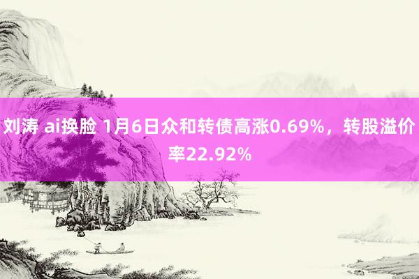 刘涛 ai换脸 1月6日众和转债高涨0.69%，转股溢价率22.92%