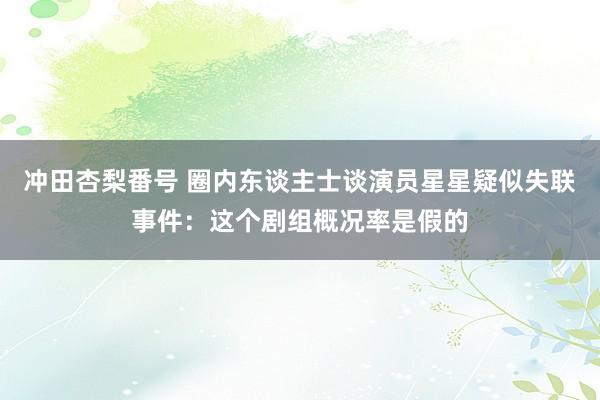冲田杏梨番号 圈内东谈主士谈演员星星疑似失联事件：这个剧组概况率是假的