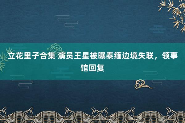 立花里子合集 演员王星被曝泰缅边境失联，领事馆回复
