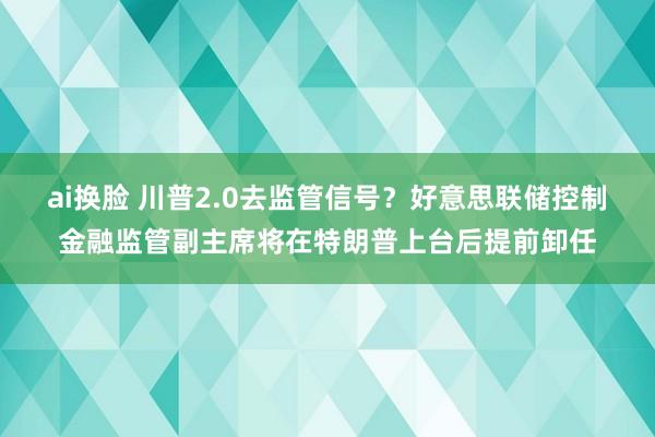 ai换脸 川普2.0去监管信号？好意思联储控制金融监管副主席将在特朗普上台后提前卸任