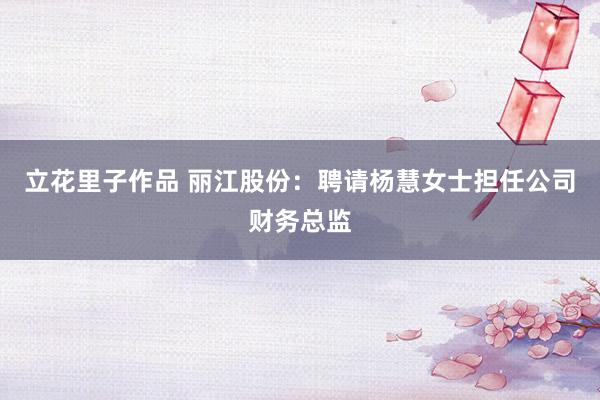 立花里子作品 丽江股份：聘请杨慧女士担任公司财务总监