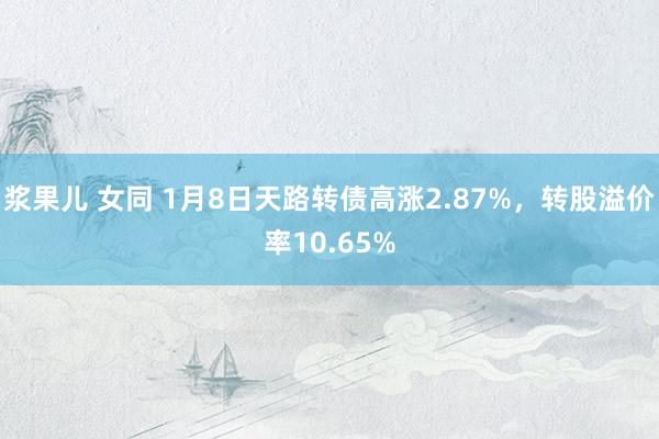 浆果儿 女同 1月8日天路转债高涨2.87%，转股溢价率10.65%