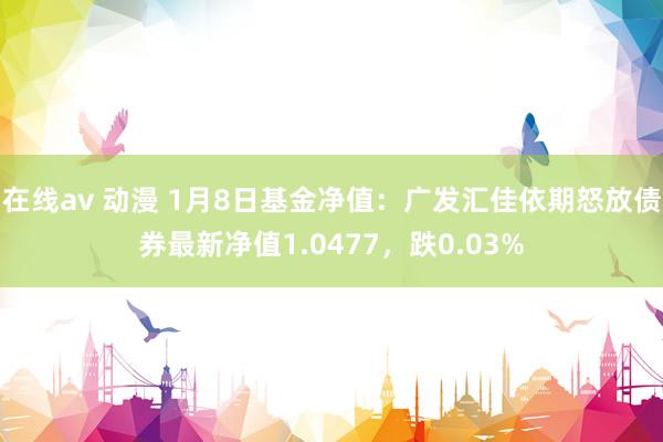 在线av 动漫 1月8日基金净值：广发汇佳依期怒放债券最新净值1.0477，跌0.03%