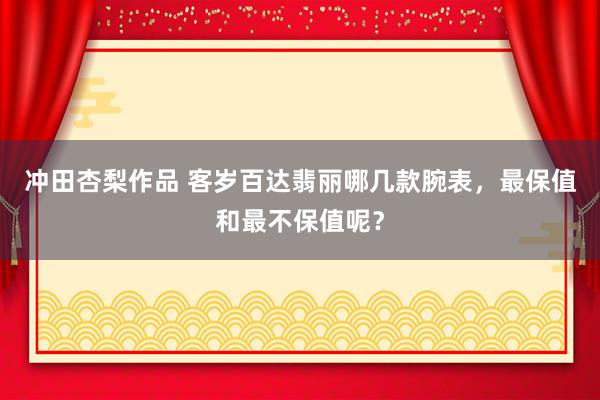冲田杏梨作品 客岁百达翡丽哪几款腕表，最保值和最不保值呢？