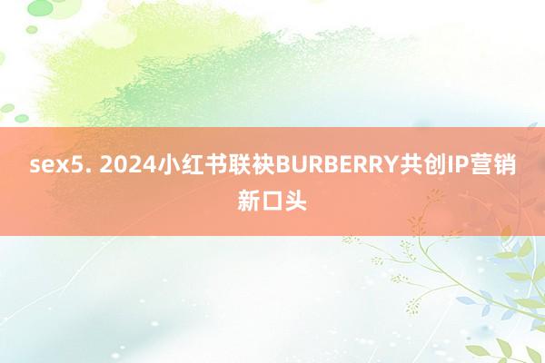 sex5. 2024小红书联袂BURBERRY共创IP营销新口头