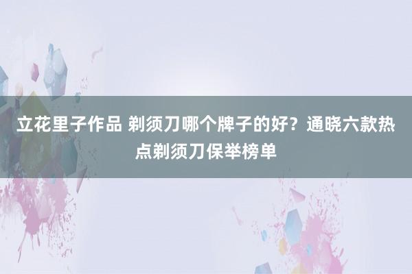 立花里子作品 剃须刀哪个牌子的好？通晓六款热点剃须刀保举榜单