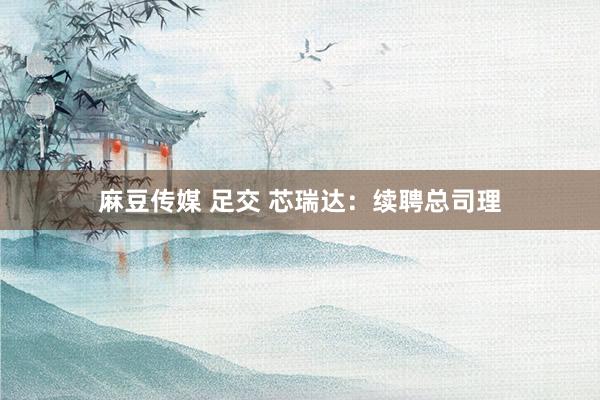 麻豆传媒 足交 芯瑞达：续聘总司理