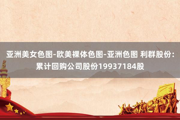 亚洲美女色图-欧美裸体色图-亚洲色图 利群股份：累计回购公司股份19937184股