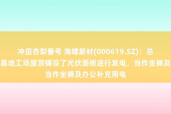 冲田杏梨番号 海螺新材(000619.SZ)：总部及部分坐褥基地工场屋顶铺设了光伏面板进行发电，当作坐褥及办公补充用电