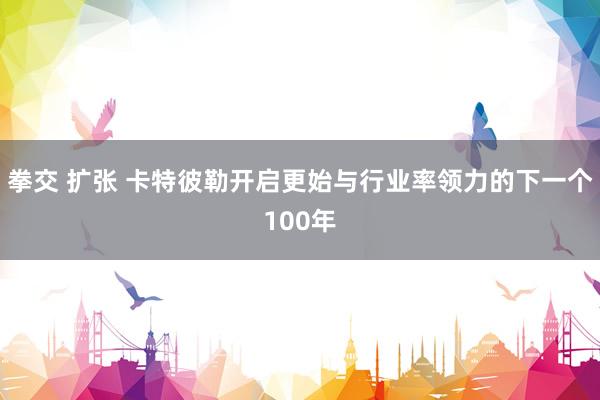 拳交 扩张 卡特彼勒开启更始与行业率领力的下一个100年
