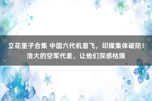立花里子合集 中国六代机首飞，印媒集体破防！浩大的空军代差，让他们深感枯燥