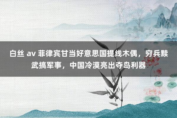 白丝 av 菲律宾甘当好意思国提线木偶，穷兵黩武搞军事，中国冷漠亮出夺岛利器