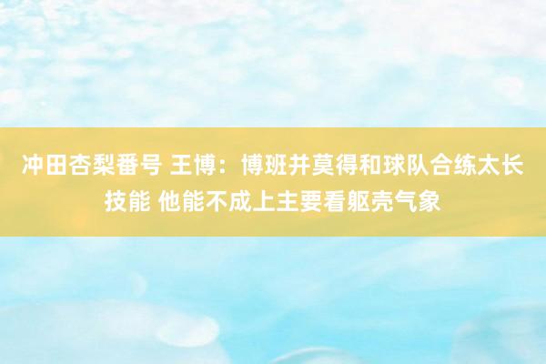 冲田杏梨番号 王博：博班并莫得和球队合练太长技能 他能不成上主要看躯壳气象