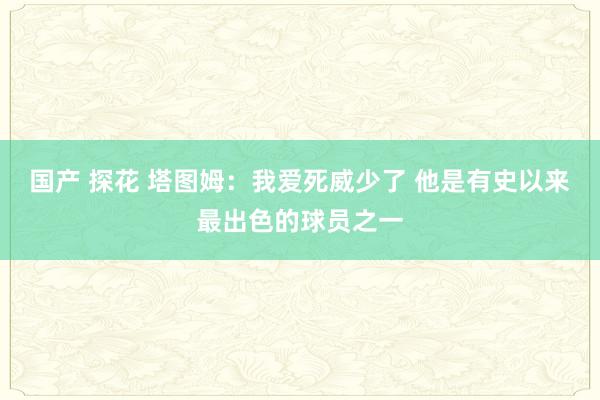 国产 探花 塔图姆：我爱死威少了 他是有史以来最出色的球员之一