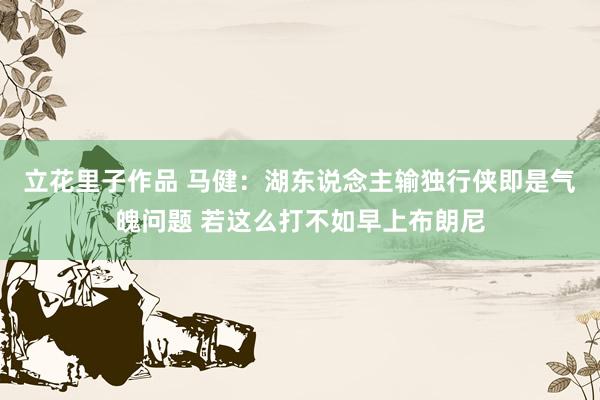 立花里子作品 马健：湖东说念主输独行侠即是气魄问题 若这么打不如早上布朗尼