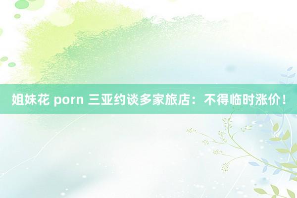 姐妹花 porn 三亚约谈多家旅店：不得临时涨价！