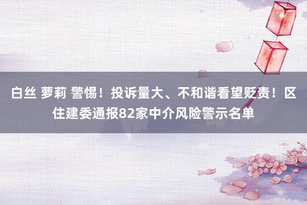 白丝 萝莉 警惕！投诉量大、不和谐看望贬责！区住建委通报82家中介风险警示名单