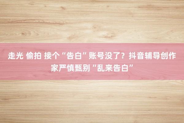 走光 偷拍 接个“告白”账号没了？抖音辅导创作家严慎甄别“乱来告白”