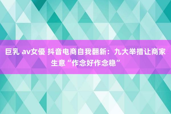 巨乳 av女優 抖音电商自我翻新：九大举措让商家生意“作念好作念稳”