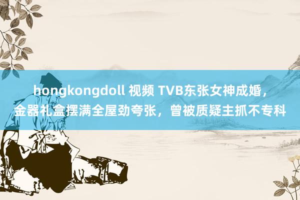 hongkongdoll 视频 TVB东张女神成婚，金器礼盒摆满全屋劲夸张，曾被质疑主抓不专科