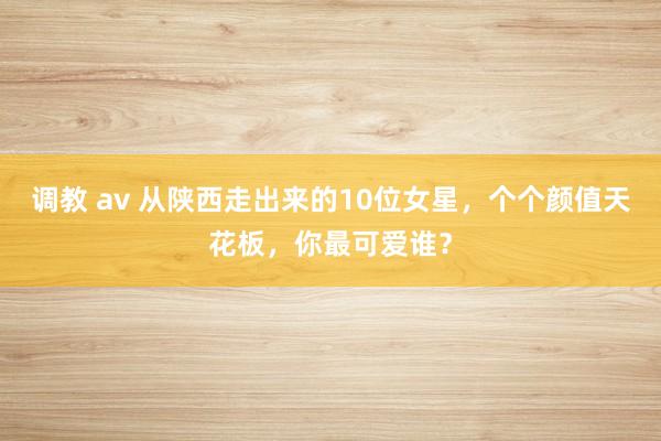 调教 av 从陕西走出来的10位女星，个个颜值天花板，你最可爱谁？