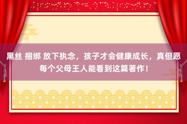 黑丝 捆绑 放下执念，孩子才会健康成长，真但愿每个父母王人能看到这篇著作！