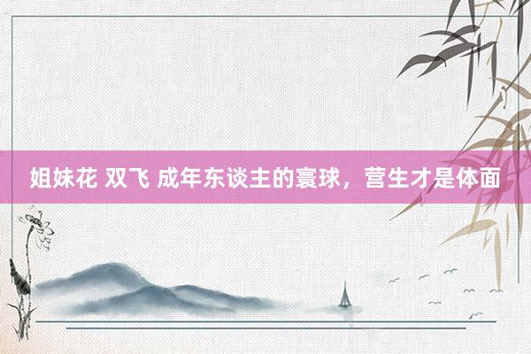 姐妹花 双飞 成年东谈主的寰球，营生才是体面
