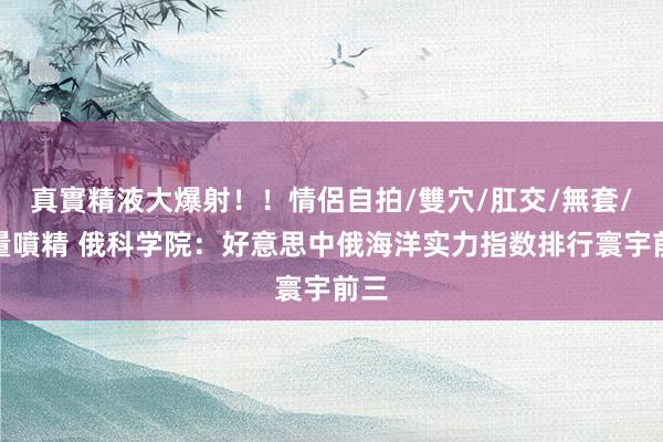真實精液大爆射！！情侶自拍/雙穴/肛交/無套/大量噴精 俄科学院：好意思中俄海洋实力指数排行寰宇前三